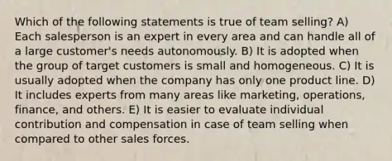 Which of the following statements is true of team selling? A) Each salesperson is an expert in every area and can handle all of a large customer's needs autonomously. B) It is adopted when the group of target customers is small and homogeneous. C) It is usually adopted when the company has only one product line. D) It includes experts from many areas like marketing, operations, finance, and others. E) It is easier to evaluate individual contribution and compensation in case of team selling when compared to other sales forces.