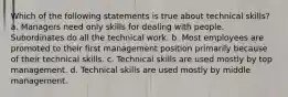 Which of the following statements is true about technical skills? a. Managers need only skills for dealing with people. Subordinates do all the technical work. b. Most employees are promoted to their first management position primarily because of their technical skills. c. Technical skills are used mostly by top management. d. Technical skills are used mostly by middle management.