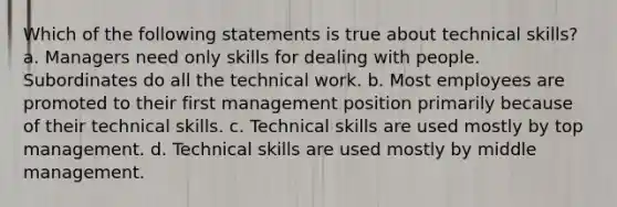 Which of the following statements is true about technical skills? a. Managers need only skills for dealing with people. Subordinates do all the technical work. b. Most employees are promoted to their first management position primarily because of their technical skills. c. Technical skills are used mostly by top management. d. Technical skills are used mostly by middle management.