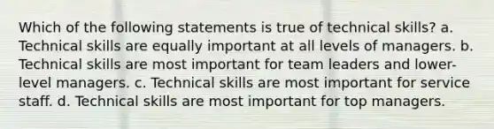 Which of the following statements is true of technical skills? a. Technical skills are equally important at all levels of managers. b. Technical skills are most important for team leaders and lower-level managers. c. Technical skills are most important for service staff. d. Technical skills are most important for top managers.