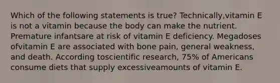 Which of the following statements is true? Technically,vitamin E is not a vitamin because the body can make the nutrient. Premature infantsare at risk of vitamin E deficiency. Megadoses ofvitamin E are associated with bone pain, general weakness, and death. According toscientific research, 75% of Americans consume diets that supply excessiveamounts of vitamin E.