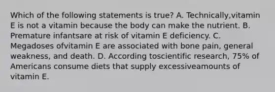 Which of the following statements is true? A. Technically,vitamin E is not a vitamin because the body can make the nutrient. B. Premature infantsare at risk of vitamin E deficiency. C. Megadoses ofvitamin E are associated with bone pain, general weakness, and death. D. According toscientific research, 75% of Americans consume diets that supply excessiveamounts of vitamin E.