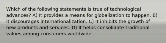 Which of the following statements is true of technological advances? A) It provides a means for globalization to happen. B) It discourages internationalization. C) It inhibits the growth of new products and services. D) It helps consolidate traditional values among consumers worldwide.