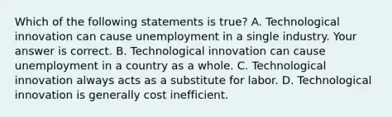 Which of the following statements is​ true? A. Technological innovation can cause unemployment in a single industry. Your answer is correct. B. Technological innovation can cause unemployment in a country as a whole. C. Technological innovation always acts as a substitute for labor. D. Technological innovation is generally cost inefficient.