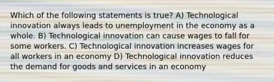 Which of the following statements is true? A) Technological innovation always leads to unemployment in the economy as a whole. B) Technological innovation can cause wages to fall for some workers. C) Technological innovation increases wages for all workers in an economy D) Technological innovation reduces the demand for goods and services in an economy