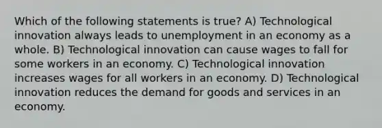 Which of the following statements is true? A) Technological innovation always leads to unemployment in an economy as a whole. B) Technological innovation can cause wages to fall for some workers in an economy. C) Technological innovation increases wages for all workers in an economy. D) Technological innovation reduces the demand for goods and services in an economy.