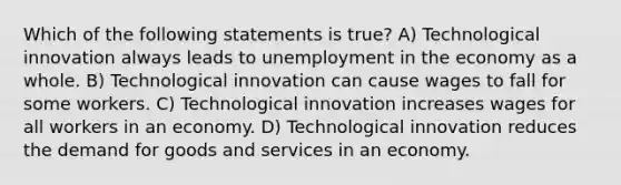 Which of the following statements is true? A) Technological innovation always leads to unemployment in the economy as a whole. B) Technological innovation can cause wages to fall for some workers. C) Technological innovation increases wages for all workers in an economy. D) Technological innovation reduces the demand for goods and services in an economy.