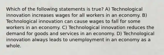 Which of the following statements is true? A) Technological innovation increases wages for all workers in an economy. B) Technological innovation can cause wages to fall for some workers in an economy. C) Technological innovation reduces the demand for goods and services in an economy. D) Technological innovation always leads to unemployment in an economy as a whole.