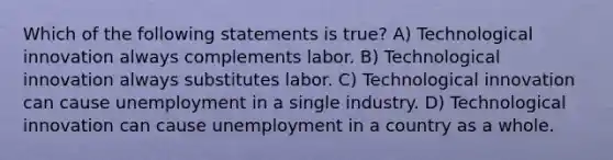 Which of the following statements is true? A) Technological innovation always complements labor. B) Technological innovation always substitutes labor. C) Technological innovation can cause unemployment in a single industry. D) Technological innovation can cause unemployment in a country as a whole.