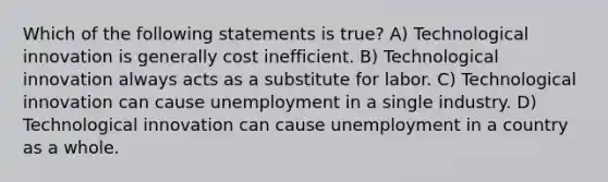 Which of the following statements is true? A) Technological innovation is generally cost inefficient. B) Technological innovation always acts as a substitute for labor. C) Technological innovation can cause unemployment in a single industry. D) Technological innovation can cause unemployment in a country as a whole.