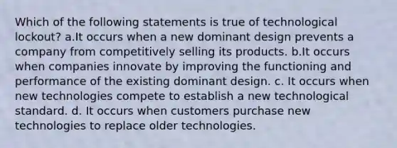 Which of the following statements is true of technological lockout? a.It occurs when a new dominant design prevents a company from competitively selling its products. b.It occurs when companies innovate by improving the functioning and performance of the existing dominant design. c. It occurs when new technologies compete to establish a new technological standard. d. It occurs when customers purchase new technologies to replace older technologies.