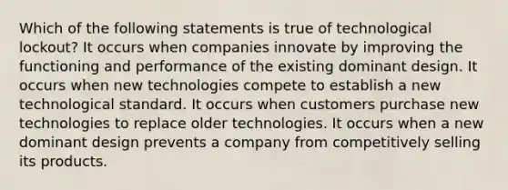 Which of the following statements is true of technological lockout? It occurs when companies innovate by improving the functioning and performance of the existing dominant design. It occurs when new technologies compete to establish a new technological standard. It occurs when customers purchase new technologies to replace older technologies. It occurs when a new dominant design prevents a company from competitively selling its products.