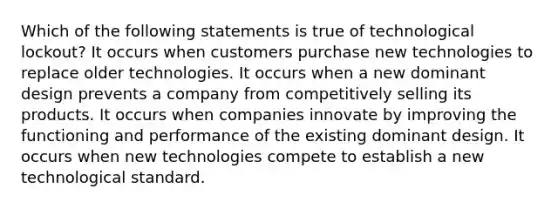 Which of the following statements is true of technological lockout? It occurs when customers purchase new technologies to replace older technologies. It occurs when a new dominant design prevents a company from competitively selling its products. It occurs when companies innovate by improving the functioning and performance of the existing dominant design. It occurs when new technologies compete to establish a new technological standard.