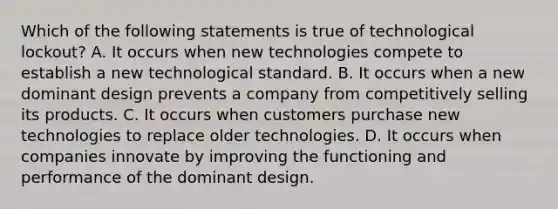 Which of the following statements is true of technological lockout? A. It occurs when new technologies compete to establish a new technological standard. B. It occurs when a new dominant design prevents a company from competitively selling its products. C. It occurs when customers purchase new technologies to replace older technologies. D. It occurs when companies innovate by improving the functioning and performance of the dominant design.