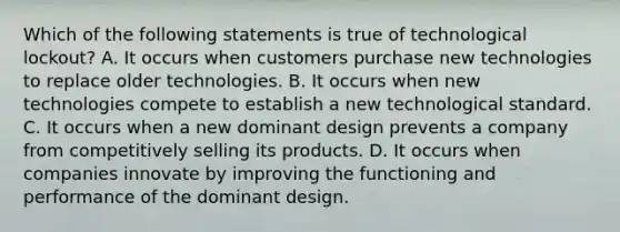 Which of the following statements is true of technological lockout? A. It occurs when customers purchase new technologies to replace older technologies. B. It occurs when new technologies compete to establish a new technological standard. C. It occurs when a new dominant design prevents a company from competitively selling its products. D. It occurs when companies innovate by improving the functioning and performance of the dominant design.