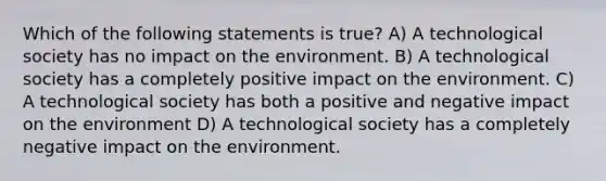 Which of the following statements is true? A) A technological society has no impact on the environment. B) A technological society has a completely positive impact on the environment. C) A technological society has both a positive and negative impact on the environment D) A technological society has a completely negative impact on the environment.