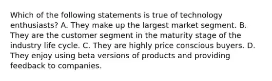 Which of the following statements is true of technology enthusiasts? A. They make up the largest market segment. B. They are the customer segment in the maturity stage of the industry life cycle. C. They are highly price conscious buyers. D. They enjoy using beta versions of products and providing feedback to companies.