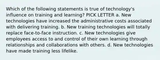 Which of the following statements is true of technology's influence on training and learning? PICK LETTER a. New technologies have increased the administrative costs associated with delivering training. b. New training technologies will totally replace face-to-face instruction. c. New technologies give employees access to and control of their own learning through relationships and collaborations with others. d. New technologies have made training less lifelike.