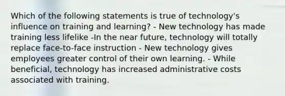 Which of the following statements is true of technology's influence on training and learning? - New technology has made training less lifelike -In the near future, technology will totally replace face-to-face instruction - New technology gives employees greater control of their own learning. - While beneficial, technology has increased administrative costs associated with training.