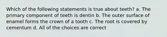 Which of the following statements is true about teeth? a. The primary component of teeth is dentin b. The outer surface of enamel forms the crown of a tooth c. The root is covered by cementum d. All of the choices are correct