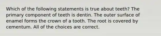 Which of the following statements is true about teeth? The primary component of teeth is dentin. The outer surface of enamel forms the crown of a tooth. The root is covered by cementum. All of the choices are correct.