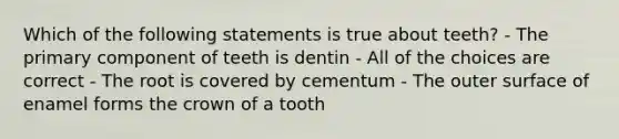 Which of the following statements is true about teeth? - The primary component of teeth is dentin - All of the choices are correct - The root is covered by cementum - The outer surface of enamel forms the crown of a tooth