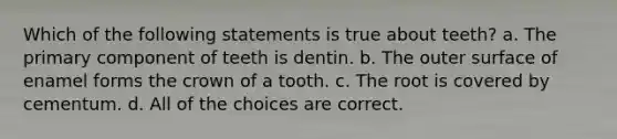 Which of the following statements is true about teeth? a. The primary component of teeth is dentin. b. The outer surface of enamel forms the crown of a tooth. c. The root is covered by cementum. d. All of the choices are correct.