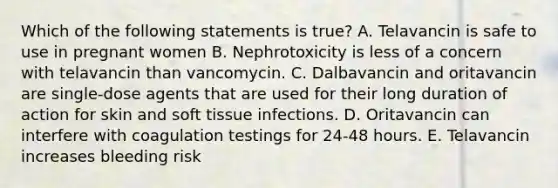 Which of the following statements is true? A. Telavancin is safe to use in pregnant women B. Nephrotoxicity is less of a concern with telavancin than vancomycin. C. Dalbavancin and oritavancin are single-dose agents that are used for their long duration of action for skin and soft tissue infections. D. Oritavancin can interfere with coagulation testings for 24-48 hours. E. Telavancin increases bleeding risk