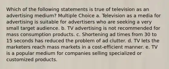 Which of the following statements is true of television as an advertising medium? Multiple Choice a. Television as a media for advertising is suitable for advertisers who are seeking a very small target audience. b. TV advertising is not recommended for mass consumption products. c. Shortening ad times from 30 to 15 seconds has reduced the problem of ad clutter. d. TV lets the marketers reach mass markets in a cost-efficient manner. e. TV is a popular medium for companies selling specialized or customized products.