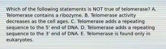 Which of the following statements is NOT true of telomerase? A. Telomerase contains a ribozyme. B. Telomerase activity decreases as the cell ages. C. Telomerase adds a repeating sequence to the 5' end of DNA. D. Telomerase adds a repeating sequence to the 3' end of DNA. E. Telomerase is found only in eukaryotes.