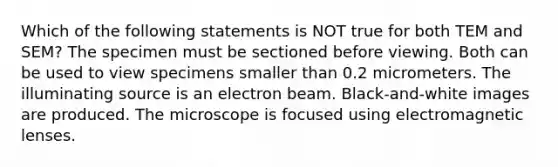 Which of the following statements is NOT true for both TEM and SEM? The specimen must be sectioned before viewing. Both can be used to view specimens smaller than 0.2 micrometers. The illuminating source is an electron beam. Black-and-white images are produced. The microscope is focused using electromagnetic lenses.