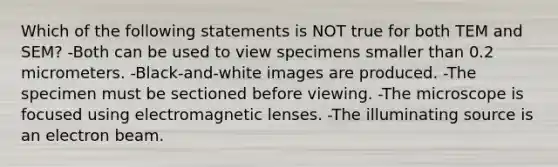 Which of the following statements is NOT true for both TEM and SEM? -Both can be used to view specimens smaller than 0.2 micrometers. -Black-and-white images are produced. -The specimen must be sectioned before viewing. -The microscope is focused using electromagnetic lenses. -The illuminating source is an electron beam.