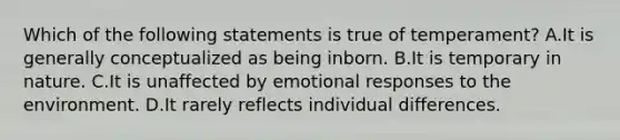 Which of the following statements is true of temperament? A.It is generally conceptualized as being inborn. B.It is temporary in nature. C.It is unaffected by emotional responses to the environment. D.It rarely reflects individual differences.