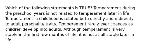 Which of the following statements is TRUE? Temperament during the preschool years is not related to temperament later in life. Temperament in childhood is related both directly and indirectly to adult personality traits. Temperament rarely ever chances as children develop into adults. Although temperament is very stable in the first few months of life, it is not at all stable later in life.