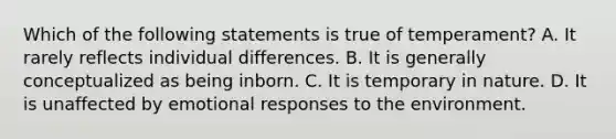 Which of the following statements is true of temperament? A. It rarely reflects individual differences. B. It is generally conceptualized as being inborn. C. It is temporary in nature. D. It is unaffected by emotional responses to the environment.