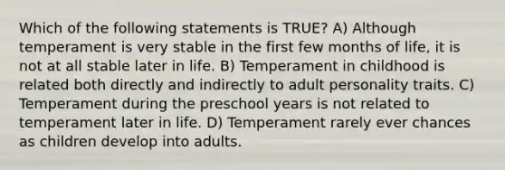 Which of the following statements is TRUE? A) Although temperament is very stable in the first few months of life, it is not at all stable later in life. B) Temperament in childhood is related both directly and indirectly to adult personality traits. C) Temperament during the preschool years is not related to temperament later in life. D) Temperament rarely ever chances as children develop into adults.