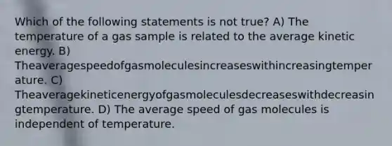 Which of the following statements is not true? A) The temperature of a gas sample is related to the average kinetic energy. B) Theaveragespeedofgasmoleculesincreaseswithincreasingtemperature. C) Theaveragekineticenergyofgasmoleculesdecreaseswithdecreasingtemperature. D) The average speed of gas molecules is independent of temperature.