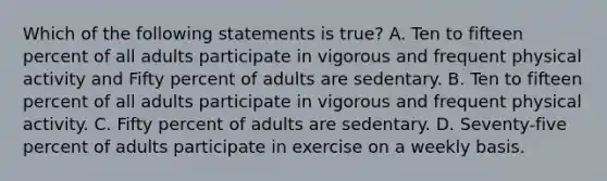 Which of the following statements is true? A. Ten to fifteen percent of all adults participate in vigorous and frequent physical activity and Fifty percent of adults are sedentary. B. Ten to fifteen percent of all adults participate in vigorous and frequent physical activity. C. Fifty percent of adults are sedentary. D. Seventy-five percent of adults participate in exercise on a weekly basis.