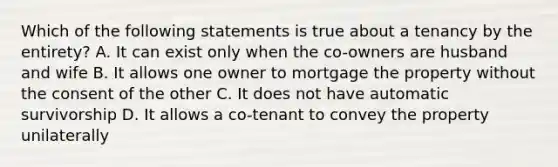 Which of the following statements is true about a tenancy by the entirety? A. It can exist only when the co-owners are husband and wife B. It allows one owner to mortgage the property without the consent of the other C. It does not have automatic survivorship D. It allows a co-tenant to convey the property unilaterally