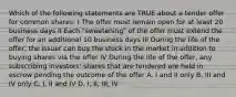 Which of the following statements are TRUE about a tender offer for common shares: I The offer must remain open for at least 20 business days II Each "sweetening" of the offer must extend the offer for an additional 10 business days III During the life of the offer, the issuer can buy the stock in the market in addition to buying shares via the offer IV During the life of the offer, any subscribing investors' shares that are tendered are held in escrow pending the outcome of the offer A. I and II only B. III and IV only C. I, II and IV D. I, II, III, IV