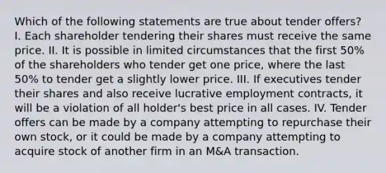 Which of the following statements are true about tender offers? I. Each shareholder tendering their shares must receive the same price. II. It is possible in limited circumstances that the first 50% of the shareholders who tender get one price, where the last 50% to tender get a slightly lower price. III. If executives tender their shares and also receive lucrative employment contracts, it will be a violation of all holder's best price in all cases. IV. Tender offers can be made by a company attempting to repurchase their own stock, or it could be made by a company attempting to acquire stock of another firm in an M&A transaction.