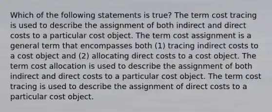 Which of the following statements is true? The term cost tracing is used to describe the assignment of both indirect and direct costs to a particular cost object. The term cost assignment is a general term that encompasses both (1) tracing indirect costs to a cost object and (2) allocating direct costs to a cost object. The term cost allocation is used to describe the assignment of both indirect and direct costs to a particular cost object. The term cost tracing is used to describe the assignment of direct costs to a particular cost object.