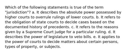 Which of the following statements is true of the term "jurisdiction"? a. ​It describes the absolute power possessed by higher courts to overrule rulings of lower courts. b. ​It refers to the obligation of state courts to decide cases based on the documented history of precedents. c. ​It refers to the reasons given by a Supreme Court judge for a particular ruling. d. ​It describes the power of legislature to veto bills. e. ​It applies to the power of courts to decide matters about certain persons, types of property, or subjects.