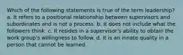 Which of the following statements is true of the term leadership? a. It refers to a positional relationship between supervisors and subordinates and is not a process. b. It does not include what the followers think. c. It resides in a supervisor's ability to obtain the work group's willingness to follow. d. It is an innate quality in a person that cannot be learned.