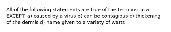 All of the following statements are true of the term verruca EXCEPT: a) caused by a virus b) can be contagious c) thickening of the dermis d) name given to a variety of warts