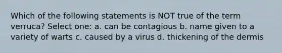 Which of the following statements is NOT true of the term verruca? Select one: a. can be contagious b. name given to a variety of warts c. caused by a virus d. thickening of the dermis