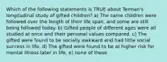 Which of the following statements is TRUE about Terman's longitudinal study of gifted children? a) The same children were followed over the length of their life span, and some are still being followed today. b) Gifted people of different ages were all studied at once and their personal values compared. c) The gifted were found to be socially awkward and had little social success in life. d) The gifted were found to be at higher risk for mental illness later in life. e) none of these