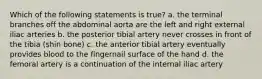 Which of the following statements is true? a. the terminal branches off the abdominal aorta are the left and right external iliac arteries b. the posterior tibial artery never crosses in front of the tibia (shin bone) c. the anterior tibial artery eventually provides blood to the fingernail surface of the hand d. the femoral artery is a continuation of the internal iliac artery