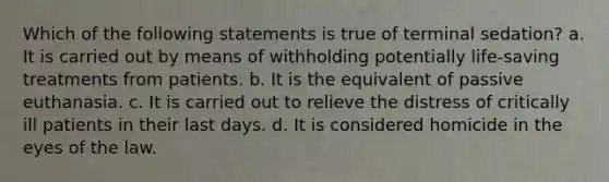 Which of the following statements is true of terminal sedation? a. It is carried out by means of withholding potentially life-saving treatments from patients. b. It is the equivalent of passive euthanasia. c. It is carried out to relieve the distress of critically ill patients in their last days. d. It is considered homicide in the eyes of the law.