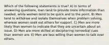 Which of the following statements is true? A) In terms of answering questions, men tend to provide more information than needed, while women tend to be quick and to the point. B) Men tend to withdraw and isolate themselves when problem solving, whereas women seek out others for support. C) Men are more likely than women to indicate that they are uncertain about an issue. D) Men are more skilled at deciphering nonverbal cues than women are. E) Men are less willing than women to talk over others.